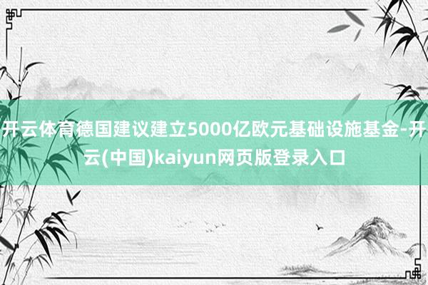 开云体育德国建议建立5000亿欧元基础设施基金-开云(中国)kaiyun网页版登录入口