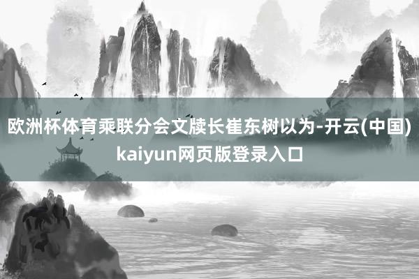 欧洲杯体育乘联分会文牍长崔东树以为-开云(中国)kaiyun网页版登录入口