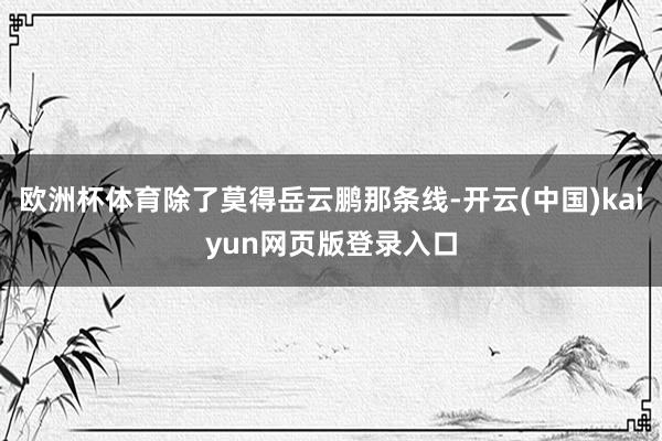 欧洲杯体育除了莫得岳云鹏那条线-开云(中国)kaiyun网页版登录入口