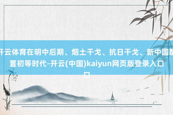 开云体育在明中后期、烟土干戈、抗日干戈、新中国配置初等时代-开云(中国)kaiyun网页版登录入口