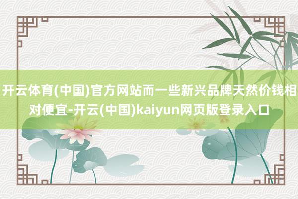开云体育(中国)官方网站而一些新兴品牌天然价钱相对便宜-开云(中国)kaiyun网页版登录入口