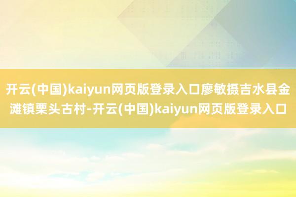 开云(中国)kaiyun网页版登录入口廖敏摄吉水县金滩镇栗头古村-开云(中国)kaiyun网页版登录入口
