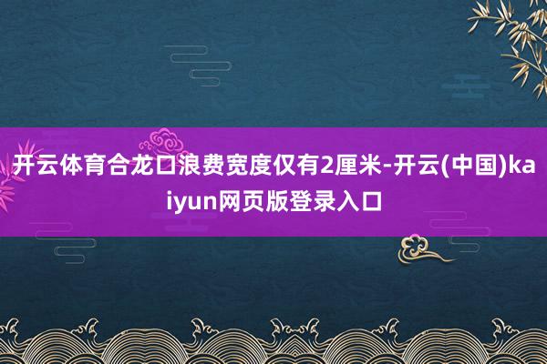 开云体育合龙口浪费宽度仅有2厘米-开云(中国)kaiyun网页版登录入口