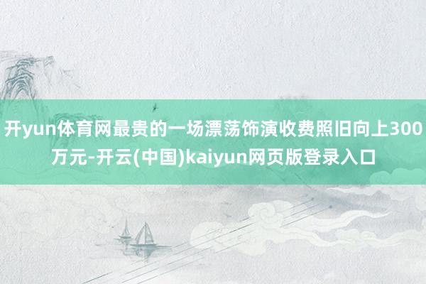 开yun体育网最贵的一场漂荡饰演收费照旧向上300万元-开云(中国)kaiyun网页版登录入口