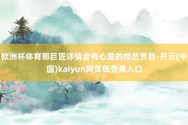 欧洲杯体育那巨匠详情会有心爱的综艺节目-开云(中国)kaiyun网页版登录入口
