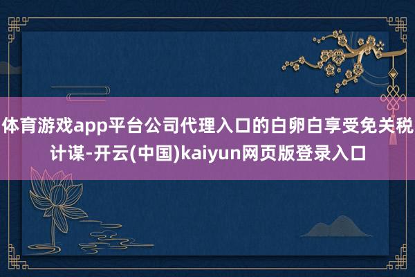 体育游戏app平台公司代理入口的白卵白享受免关税计谋-开云(中国)kaiyun网页版登录入口