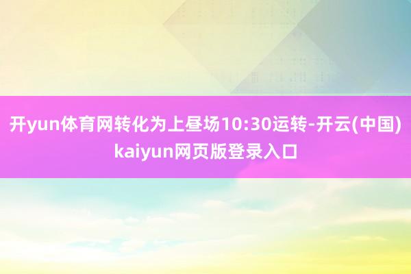 开yun体育网转化为上昼场10:30运转-开云(中国)kaiyun网页版登录入口