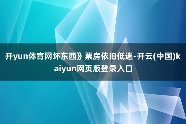 开yun体育网坏东西》票房依旧低迷-开云(中国)kaiyun网页版登录入口