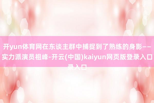 开yun体育网在东谈主群中捕捉到了熟练的身影——实力派演员祖峰-开云(中国)kaiyun网页版登录入口