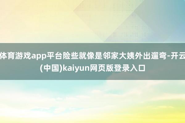 体育游戏app平台险些就像是邻家大姨外出遛弯-开云(中国)kaiyun网页版登录入口
