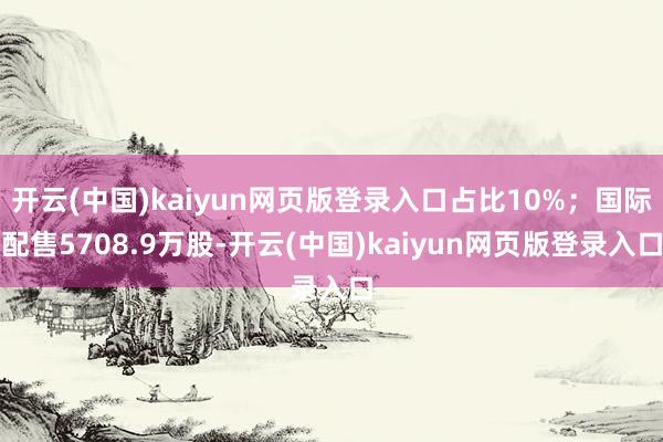 开云(中国)kaiyun网页版登录入口占比10%；国际配售5708.9万股-开云(中国)kaiyun网页版登录入口