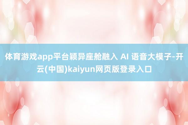 体育游戏app平台颖异座舱融入 AI 语音大模子-开云(中国)kaiyun网页版登录入口