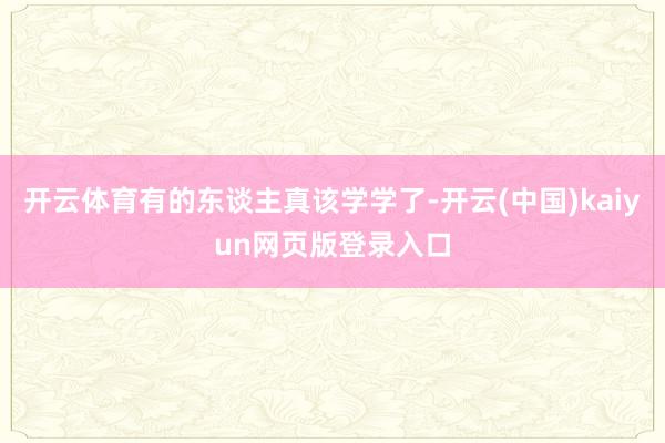 开云体育有的东谈主真该学学了-开云(中国)kaiyun网页版登录入口