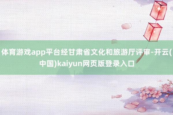 体育游戏app平台经甘肃省文化和旅游厅评审-开云(中国)kaiyun网页版登录入口