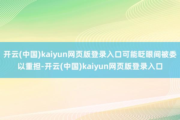 开云(中国)kaiyun网页版登录入口可能眨眼间被委以重担-开云(中国)kaiyun网页版登录入口