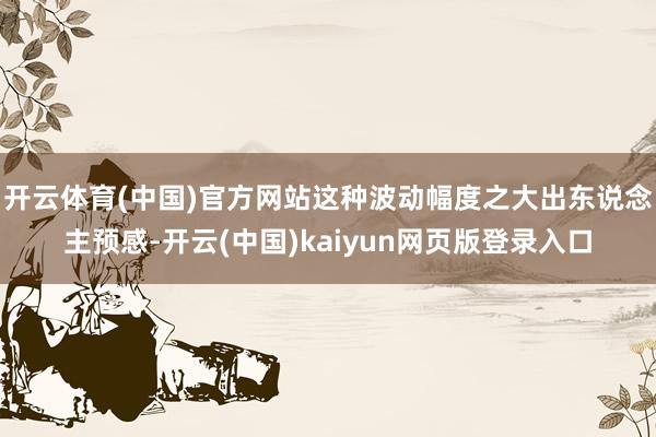 开云体育(中国)官方网站这种波动幅度之大出东说念主预感-开云(中国)kaiyun网页版登录入口
