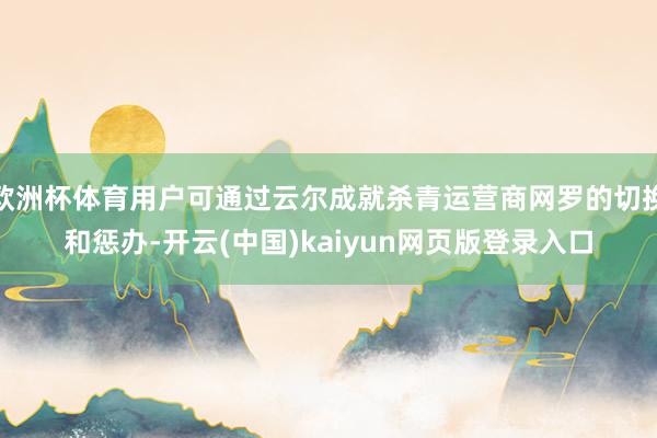 欧洲杯体育用户可通过云尔成就杀青运营商网罗的切换和惩办-开云(中国)kaiyun网页版登录入口