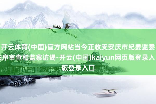 开云体育(中国)官方网站当今正收受安庆市纪委监委秩序审查和监察访谒-开云(中国)kaiyun网页版登录入口