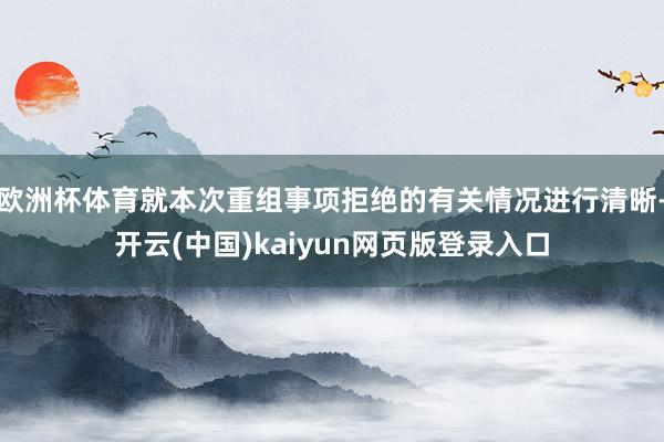 欧洲杯体育就本次重组事项拒绝的有关情况进行清晰-开云(中国)kaiyun网页版登录入口