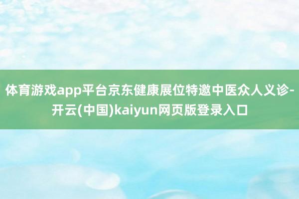 体育游戏app平台　　京东健康展位特邀中医众人义诊-开云(中国)kaiyun网页版登录入口