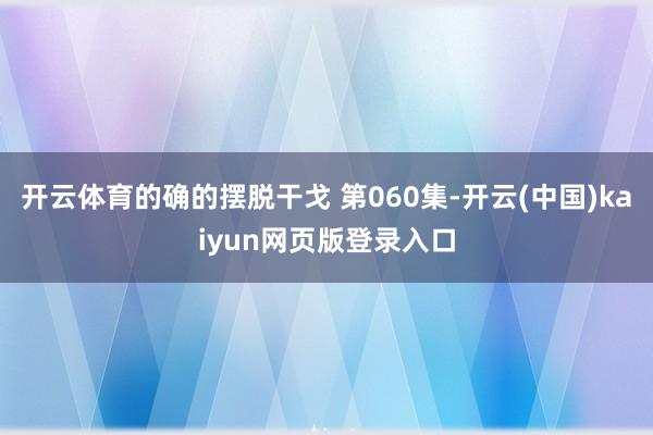 开云体育的确的摆脱干戈 第060集-开云(中国)kaiyun网页版登录入口
