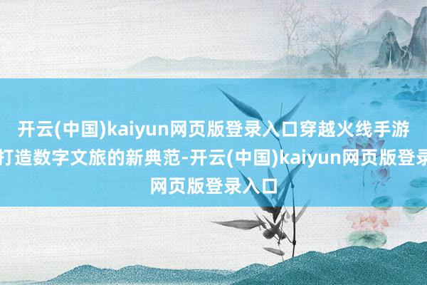 开云(中国)kaiyun网页版登录入口穿越火线手游旨在打造数字文旅的新典范-开云(中国)kaiyun网页版登录入口