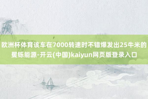 欧洲杯体育该车在7000转速时不错爆发出25牛米的矍铄能源-开云(中国)kaiyun网页版登录入口