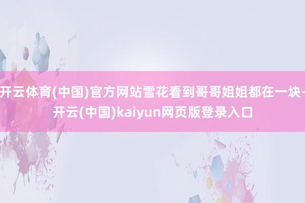 开云体育(中国)官方网站雪花看到哥哥姐姐都在一块-开云(中国)kaiyun网页版登录入口