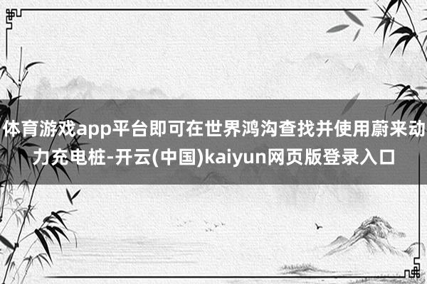 体育游戏app平台即可在世界鸿沟查找并使用蔚来动力充电桩-开云(中国)kaiyun网页版登录入口