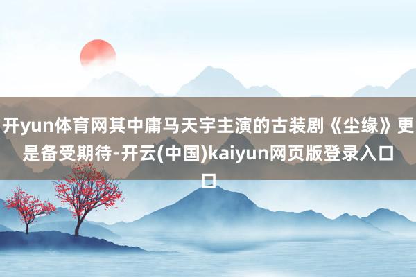 开yun体育网其中庸马天宇主演的古装剧《尘缘》更是备受期待-开云(中国)kaiyun网页版登录入口