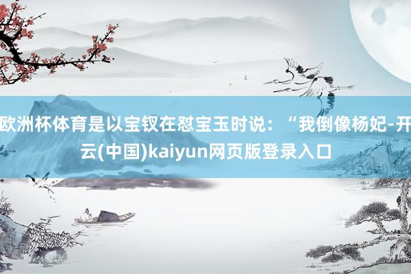 欧洲杯体育是以宝钗在怼宝玉时说：“我倒像杨妃-开云(中国)kaiyun网页版登录入口