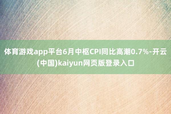 体育游戏app平台6月中枢CPI同比高潮0.7%-开云(中国)kaiyun网页版登录入口
