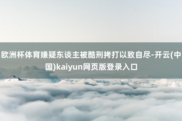 欧洲杯体育嫌疑东谈主被酷刑拷打以致自尽-开云(中国)kaiyun网页版登录入口
