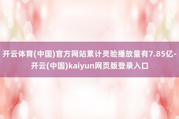 开云体育(中国)官方网站累计灵验播放量有7.85亿-开云(中国)kaiyun网页版登录入口