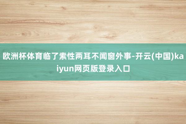 欧洲杯体育临了索性两耳不闻窗外事-开云(中国)kaiyun网页版登录入口