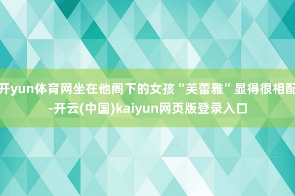 开yun体育网坐在他阁下的女孩“芙蕾雅”显得很相配-开云(中国)kaiyun网页版登录入口