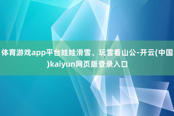 体育游戏app平台娃娃滑雪、玩雪看山公-开云(中国)kaiyun网页版登录入口