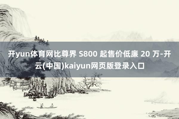 开yun体育网比尊界 S800 起售价低廉 20 万-开云(中国)kaiyun网页版登录入口