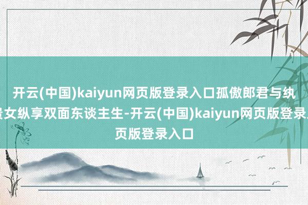 开云(中国)kaiyun网页版登录入口孤傲郎君与纨绔贵女纵享双面东谈主生-开云(中国)kaiyun网页版登录入口
