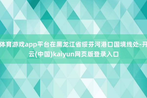 体育游戏app平台在黑龙江省绥芬河港口国境线处-开云(中国)kaiyun网页版登录入口
