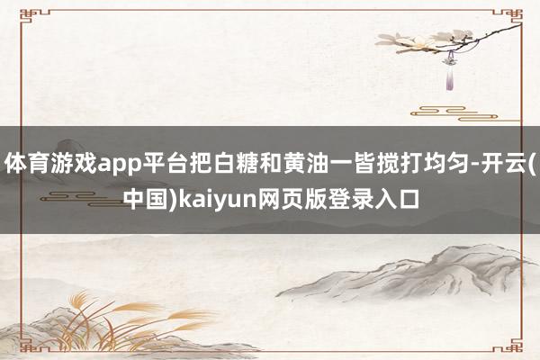 体育游戏app平台把白糖和黄油一皆搅打均匀-开云(中国)kaiyun网页版登录入口