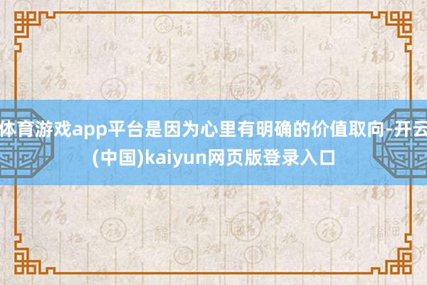 体育游戏app平台是因为心里有明确的价值取向-开云(中国)kaiyun网页版登录入口