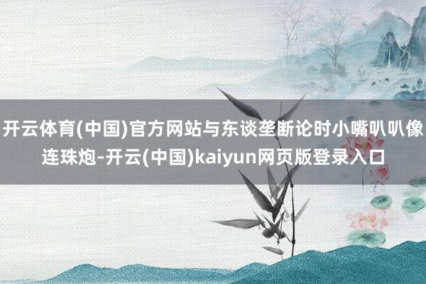 开云体育(中国)官方网站与东谈垄断论时小嘴叭叭像连珠炮-开云(中国)kaiyun网页版登录入口