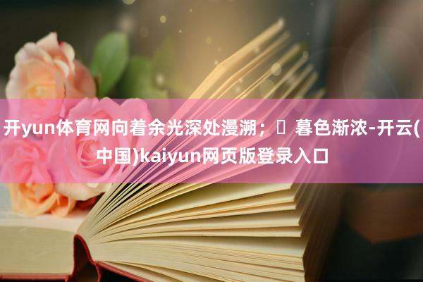 开yun体育网向着余光深处漫溯；	暮色渐浓-开云(中国)kaiyun网页版登录入口