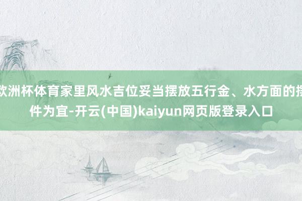 欧洲杯体育家里风水吉位妥当摆放五行金、水方面的摆件为宜-开云(中国)kaiyun网页版登录入口
