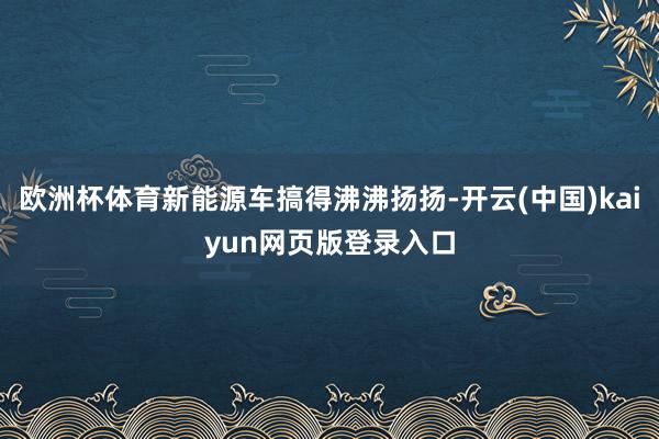 欧洲杯体育新能源车搞得沸沸扬扬-开云(中国)kaiyun网页版登录入口