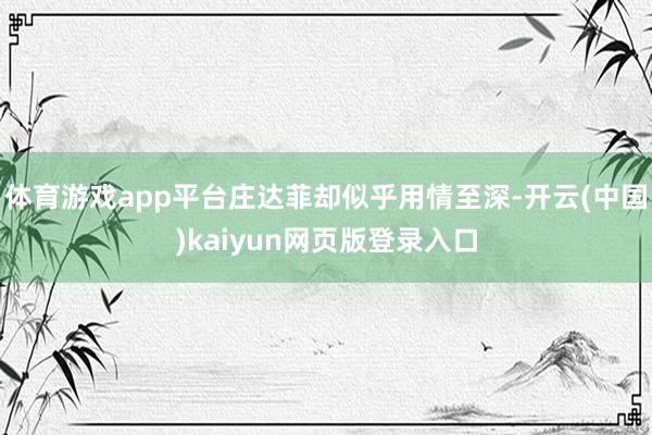 体育游戏app平台庄达菲却似乎用情至深-开云(中国)kaiyun网页版登录入口