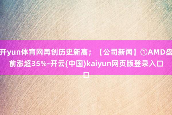 开yun体育网再创历史新高；【公司新闻】①AMD盘前涨超35%-开云(中国)kaiyun网页版登录入口