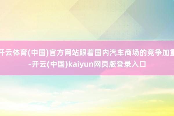 开云体育(中国)官方网站跟着国内汽车商场的竞争加重-开云(中国)kaiyun网页版登录入口