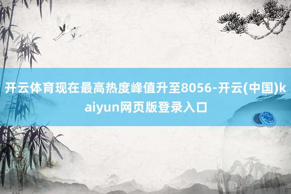 开云体育现在最高热度峰值升至8056-开云(中国)kaiyun网页版登录入口